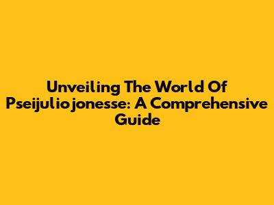 Unveiling The World Of Pseijuliojonesse: A Comprehensive Guide