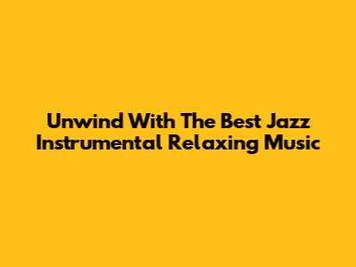 Unwind With The Best Jazz Instrumental Relaxing Music