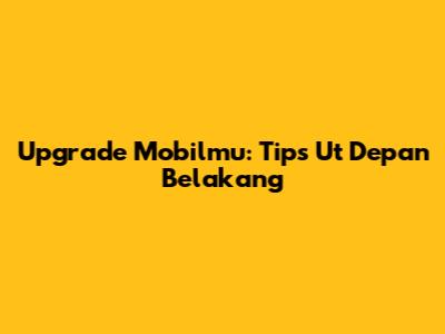 Upgrade Mobilmu: Tips Ut Depan Belakang