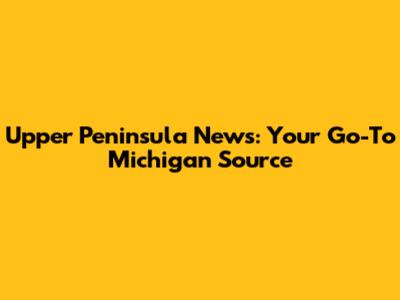 Upper Peninsula News: Your Go-To Michigan Source