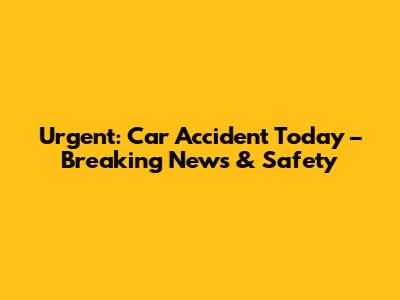 Urgent: Car Accident Today – Breaking News & Safety
