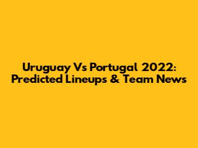 Uruguay Vs Portugal 2022: Predicted Lineups & Team News