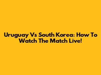 Uruguay Vs South Korea: How To Watch The Match Live!