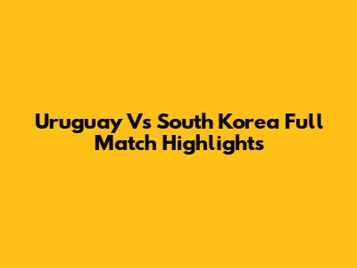 Uruguay Vs South Korea Full Match Highlights
