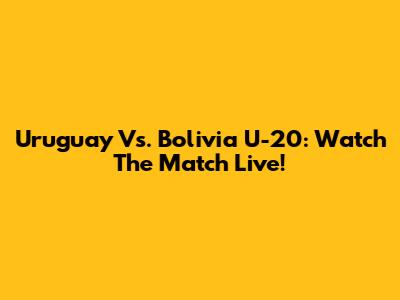 Uruguay Vs. Bolivia U-20: Watch The Match Live!