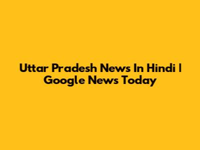 Uttar Pradesh News In Hindi | Google News Today