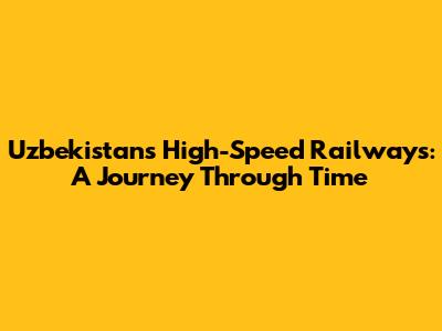 Uzbekistan's High-Speed Railways: A Journey Through Time