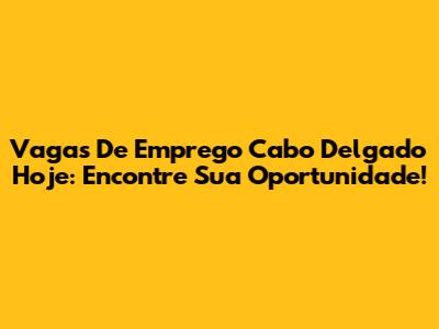 Vagas De Emprego Cabo Delgado Hoje: Encontre Sua Oportunidade!