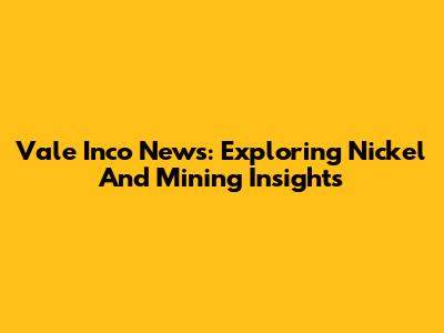 Vale Inco News: Exploring Nickel And Mining Insights