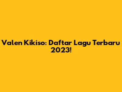 Valen Kikiso: Daftar Lagu Terbaru 2023!