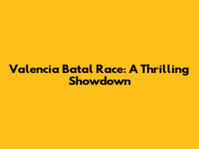 Valencia Batal Race: A Thrilling Showdown