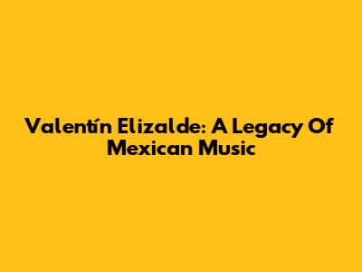 Valentín Elizalde: A Legacy Of Mexican Music