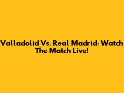 Valladolid Vs. Real Madrid: Watch The Match Live!