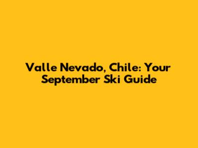 Valle Nevado, Chile: Your September Ski Guide