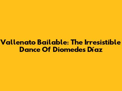 Vallenato Bailable: The Irresistible Dance Of Diomedes Díaz