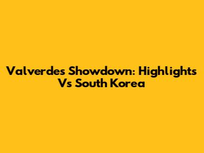 Valverde's Showdown: Highlights Vs South Korea