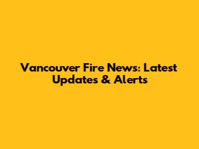 Vancouver Fire News: Latest Updates & Alerts
