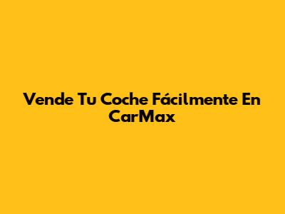 Vende Tu Coche Fácilmente En CarMax