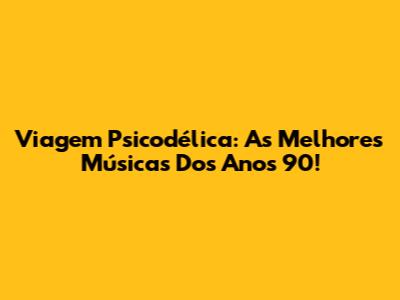 Viagem Psicodélica: As Melhores Músicas Dos Anos 90!