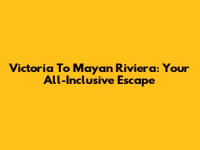 Victoria To Mayan Riviera: Your All-Inclusive Escape