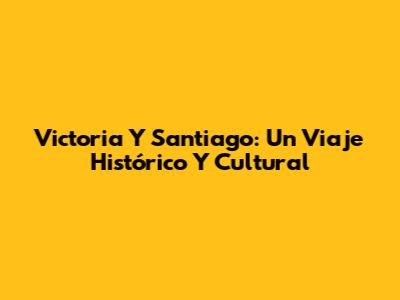 Victoria Y Santiago: Un Viaje Histórico Y Cultural