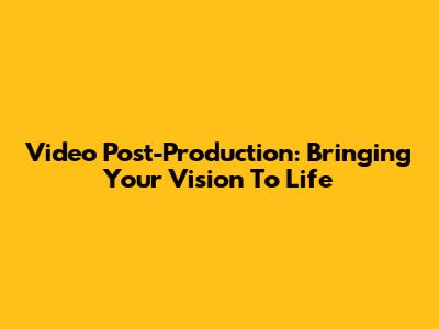 Video Post-Production: Bringing Your Vision To Life