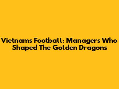 Vietnam's Football: Managers Who Shaped The Golden Dragons