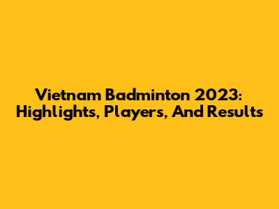 Vietnam Badminton 2023: Highlights, Players, And Results