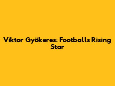 Viktor Gyökeres: Football's Rising Star