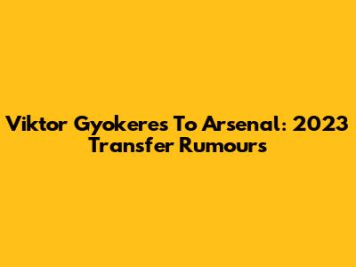Viktor Gyokeres To Arsenal: 2023 Transfer Rumours