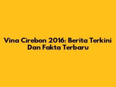 Vina Cirebon 2016: Berita Terkini Dan Fakta Terbaru