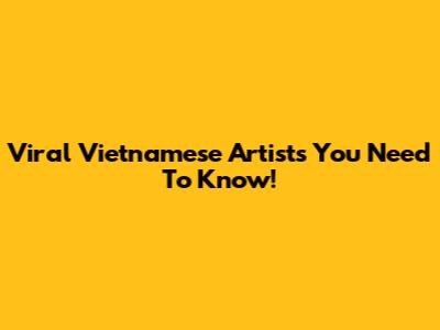 Viral Vietnamese Artists You Need To Know!