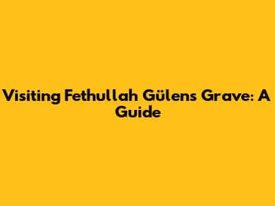 Visiting Fethullah Gülen's Grave: A Guide