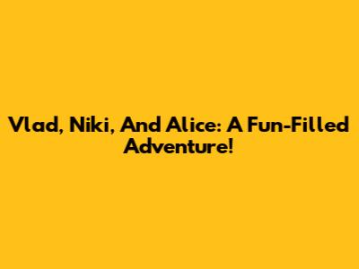 Vlad, Niki, And Alice: A Fun-Filled Adventure!