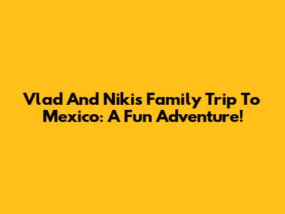 Vlad And Niki's Family Trip To Mexico: A Fun Adventure!
