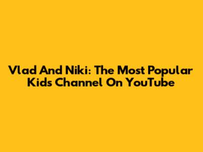 Vlad And Niki: The Most Popular Kids Channel On YouTube