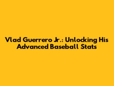 Vlad Guerrero Jr.: Unlocking His Advanced Baseball Stats