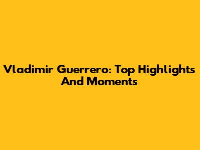 Vladimir Guerrero: Top Highlights And Moments