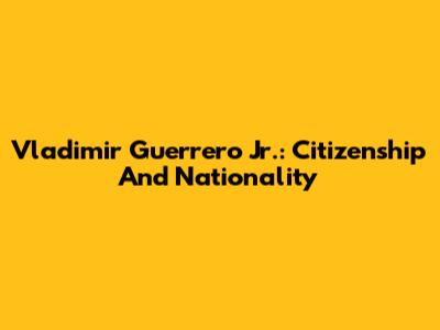Vladimir Guerrero Jr.: Citizenship And Nationality