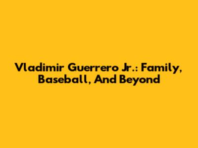 Vladimir Guerrero Jr.: Family, Baseball, And Beyond