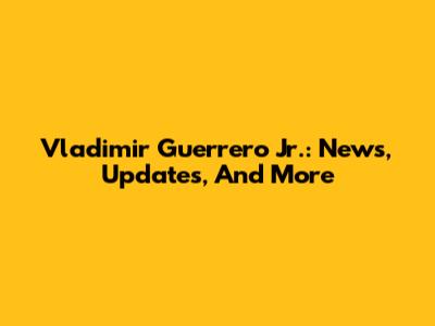 Vladimir Guerrero Jr.: News, Updates, And More
