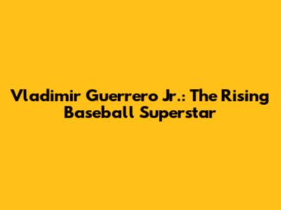 Vladimir Guerrero Jr.: The Rising Baseball Superstar