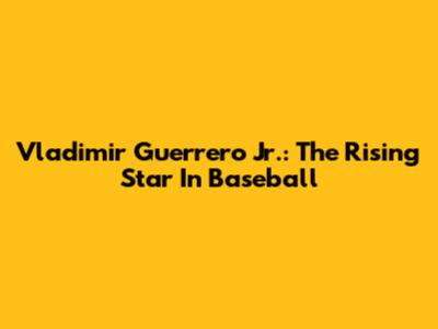 Vladimir Guerrero Jr.: The Rising Star In Baseball