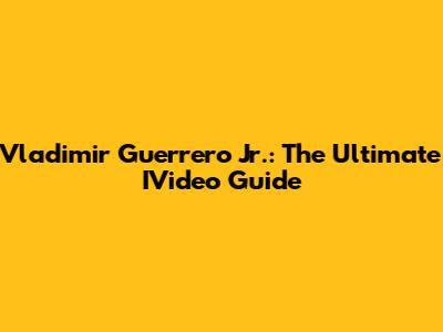 Vladimir Guerrero Jr.: The Ultimate IVideo Guide