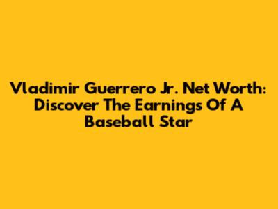 Vladimir Guerrero Jr. Net Worth: Discover The Earnings Of A Baseball Star