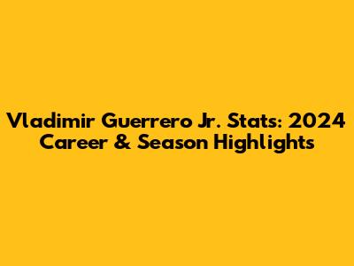 Vladimir Guerrero Jr. Stats: 2024 Career & Season Highlights