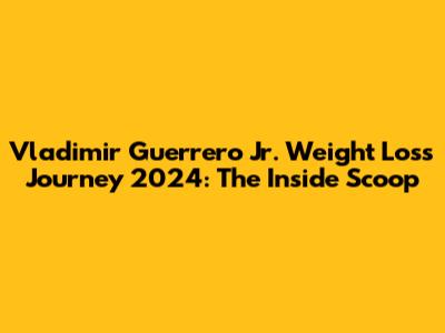 Vladimir Guerrero Jr. Weight Loss Journey 2024: The Inside Scoop