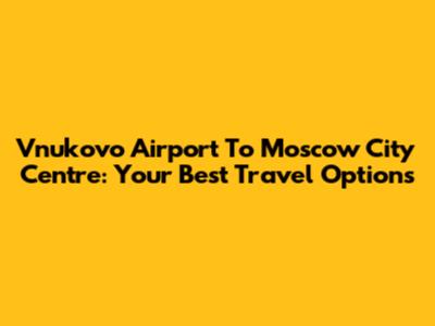 Vnukovo Airport To Moscow City Centre: Your Best Travel Options