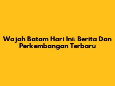 Wajah Batam Hari Ini: Berita Dan Perkembangan Terbaru
