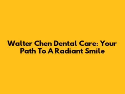 Walter Chen Dental Care: Your Path To A Radiant Smile